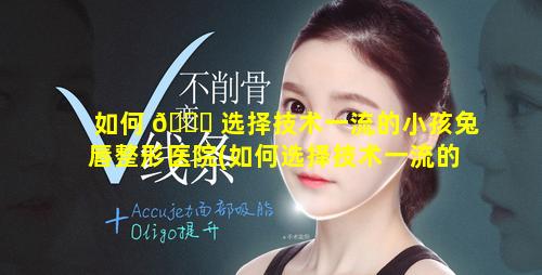 如何 🐝 选择技术一流的小孩兔唇整形医院(如何选择技术一流的小孩兔唇整形医院呢)